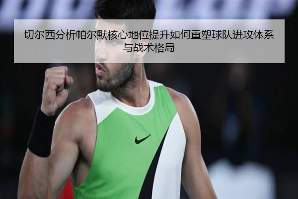 切尔西分析帕尔默核心地位提升如何重塑球队进攻体系与战术格局