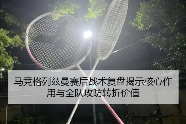 马竞格列兹曼赛后战术复盘揭示核心作用与全队攻防转折价值