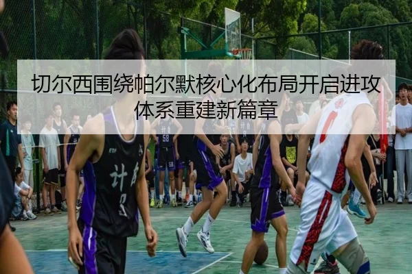 切尔西围绕帕尔默核心化布局开启进攻体系重建新篇章