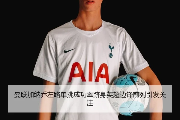 曼联加纳乔左路单挑成功率跻身英超边锋前列引发关注