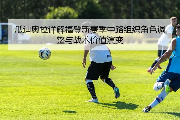 瓜迪奥拉详解福登新赛季中路组织角色调整与战术价值演变