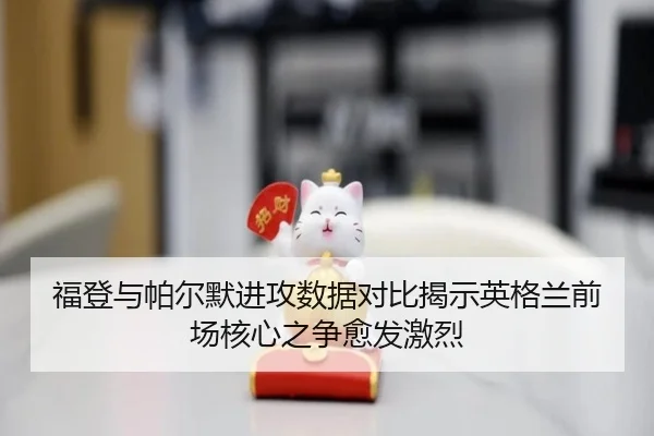 福登与帕尔默进攻数据对比揭示英格兰前场核心之争愈发激烈